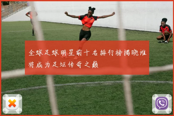 全球足球明星前十名排行榜揭晓谁将成为足坛传奇之巅