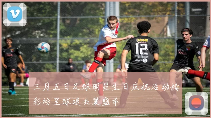 三月五日足球明星生日庆祝活动精彩纷呈球迷共襄盛举