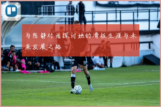 与陈静对话探讨她的滑板生涯与未来发展之路