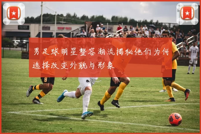 男足球明星整容潮流揭秘他们为何选择改变外貌与形象