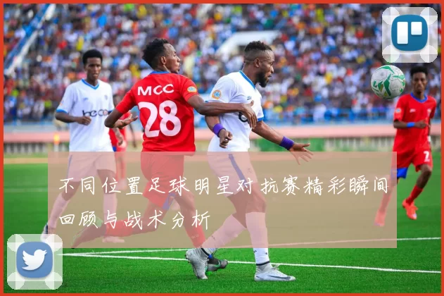 不同位置足球明星对抗赛精彩瞬间回顾与战术分析