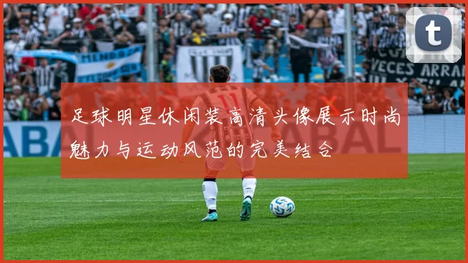足球明星休闲装高清头像展示时尚魅力与运动风范的完美结合