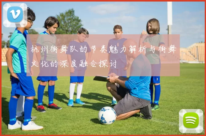 杭州街舞队的节奏魅力解析与街舞文化的深度融合探讨