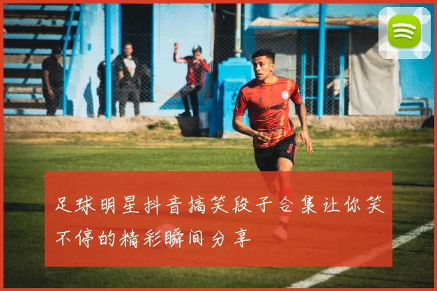 足球明星抖音搞笑段子合集让你笑不停的精彩瞬间分享