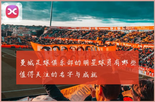 曼城足球俱乐部的明星球员有哪些值得关注的名字与成就